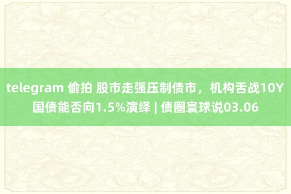 telegram 偷拍 股市走强压制债市，机构舌战10Y国债能否向1.5%演绎 | 债圈寰球说03.06