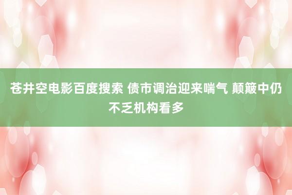 苍井空电影百度搜索 债市调治迎来喘气 颠簸中仍不乏机构看多