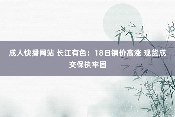 成人快播网站 长江有色：18日铜价高涨 现货成交保执牢固