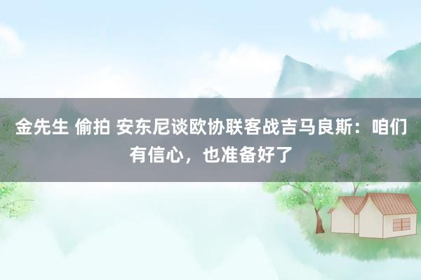 金先生 偷拍 安东尼谈欧协联客战吉马良斯：咱们有信心，也准备好了