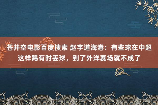 苍井空电影百度搜索 赵宇道海港：有些球在中超这样踢有时丢球，到了外洋赛场就不成了
