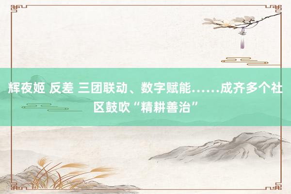 辉夜姬 反差 三团联动、数字赋能……成齐多个社区鼓吹“精耕善治”