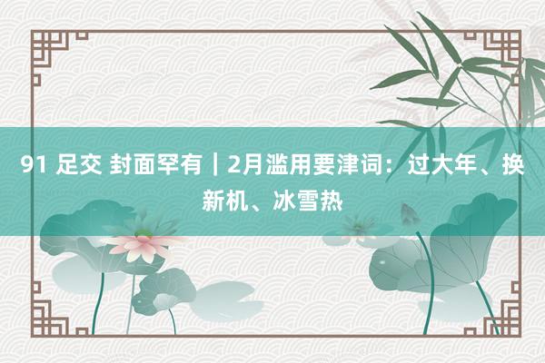 91 足交 封面罕有｜2月滥用要津词：过大年、换新机、冰雪热
