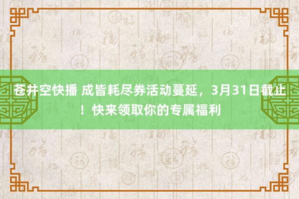 苍井空快播 成皆耗尽券活动蔓延，3月31日截止！快来领取你的专属福利