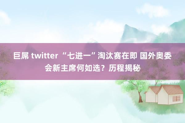 巨屌 twitter “七进一”淘汰赛在即 国外奥委会新主席何如选？历程揭秘