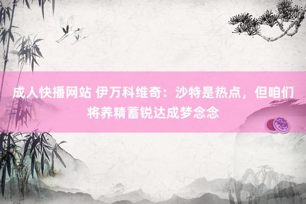 成人快播网站 伊万科维奇：沙特是热点，但咱们将养精蓄锐达成梦念念