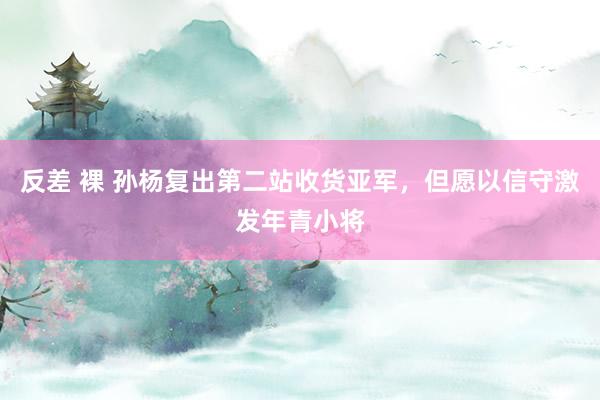 反差 裸 孙杨复出第二站收货亚军，但愿以信守激发年青小将