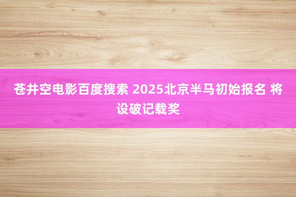苍井空电影百度搜索 2025北京半马初始报名 将设破记载奖