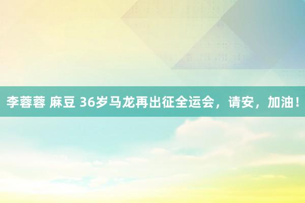 李蓉蓉 麻豆 36岁马龙再出征全运会，请安，加油！