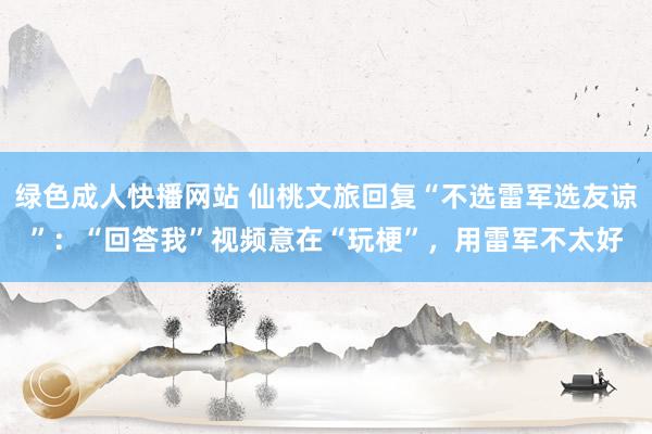 绿色成人快播网站 仙桃文旅回复“不选雷军选友谅”：“回答我”视频意在“玩梗”，用雷军不太好