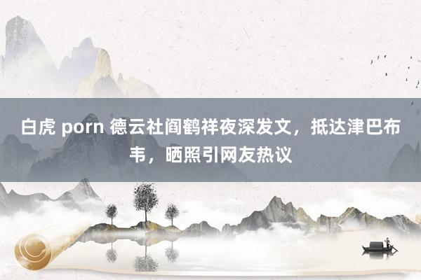 白虎 porn 德云社阎鹤祥夜深发文，抵达津巴布韦，晒照引网友热议