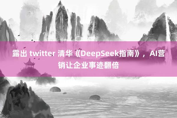 露出 twitter 清华《DeepSeek指南》，AI营销让企业事迹翻倍