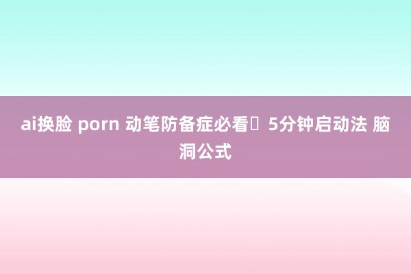 ai换脸 porn 动笔防备症必看❗5分钟启动法 脑洞公式