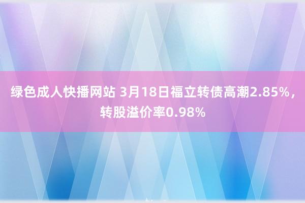 绿色成人快播网站 3月18日福立转债高潮2.85%,转股溢价率0.98%