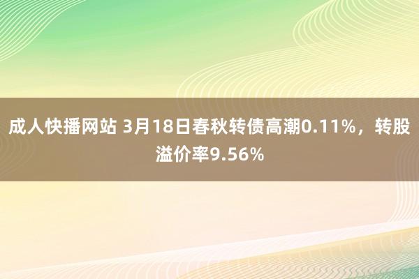 成人快播网站 3月18日春秋转债高潮0.11%，转股溢价率9.56%