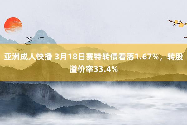 亚洲成人快播 3月18日赛特转债着落1.67%，转股溢价率33.4%