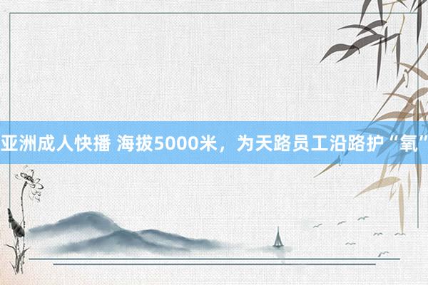 亚洲成人快播 海拔5000米，为天路员工沿路护“氧”