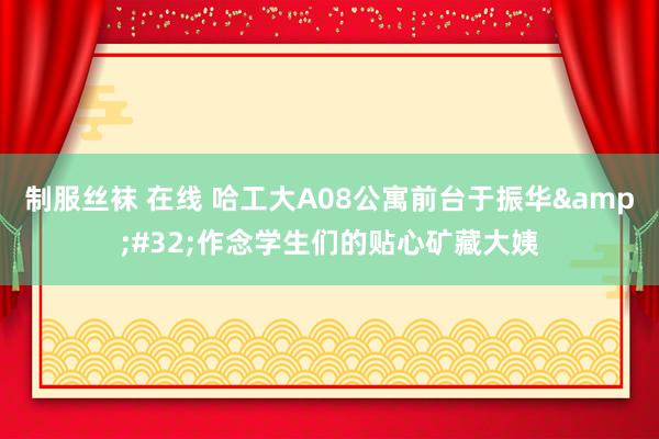制服丝袜 在线 哈工大A08公寓前台于振华&#32;作念学生们的贴心矿藏大姨