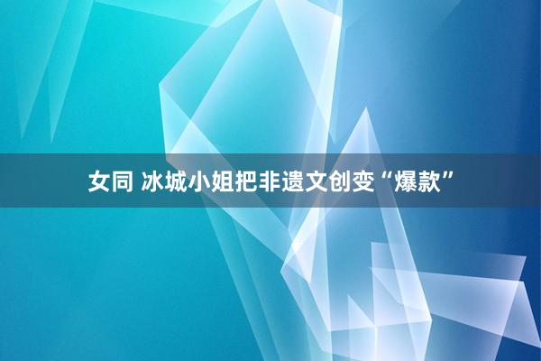 女同 冰城小姐把非遗文创变“爆款”