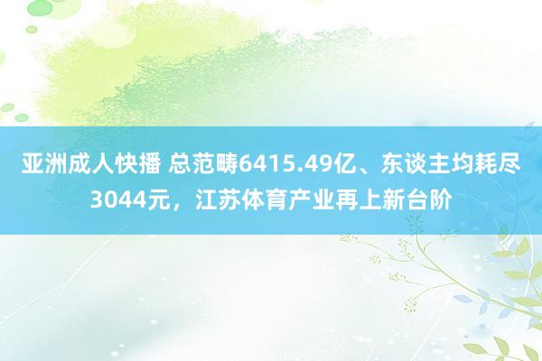 亚洲成人快播 总范畴6415.49亿、东谈主均耗尽3044元，江苏体育产业再上新台阶