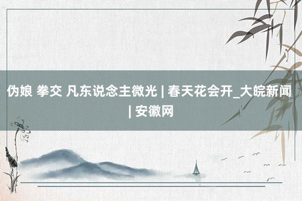 伪娘 拳交 凡东说念主微光 | 春天花会开_大皖新闻 | 安徽网