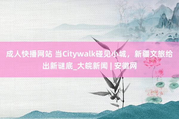 成人快播网站 当Citywalk碰见小城，新疆文旅给出新谜底_大皖新闻 | 安徽网