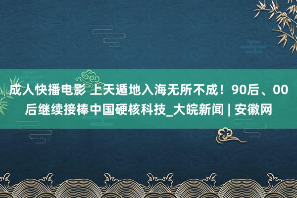 成人快播电影 上天遁地入海无所不成！90后、00后继续接棒中国硬核科技_大皖新闻 | 安徽网
