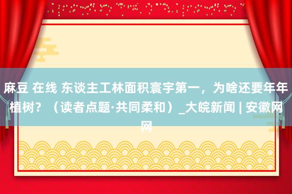 麻豆 在线 东谈主工林面积寰宇第一，为啥还要年年植树？（读者点题·共同柔和）_大皖新闻 | 安徽网