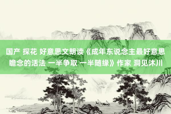 国产 探花 好意思文朗读《成年东说念主最好意思瞻念的活法 一半争取 一半随缘》作家 洞见沐川