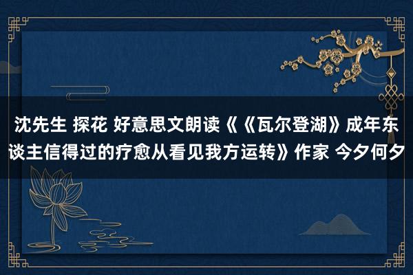 沈先生 探花 好意思文朗读《《瓦尔登湖》成年东谈主信得过的疗愈从看见我方运转》作家 今夕何夕