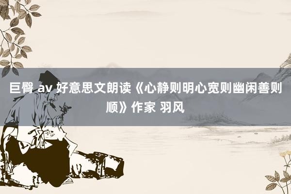 巨臀 av 好意思文朗读《心静则明心宽则幽闲善则顺》作家 羽风
