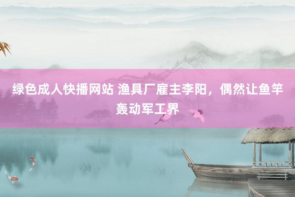 绿色成人快播网站 渔具厂雇主李阳，偶然让鱼竿轰动军工界