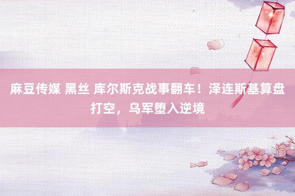 麻豆传媒 黑丝 库尔斯克战事翻车！泽连斯基算盘打空，乌军堕入逆境