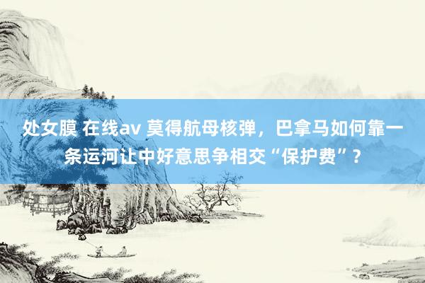 处女膜 在线av 莫得航母核弹，巴拿马如何靠一条运河让中好意思争相交“保护费”？