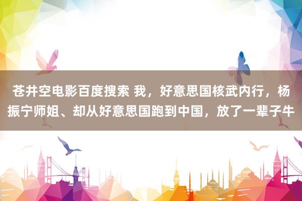 苍井空电影百度搜索 我，好意思国核武内行，杨振宁师姐、却从好意思国跑到中国，放了一辈子牛