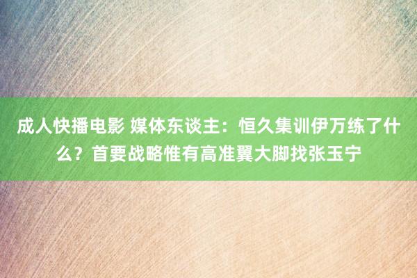 成人快播电影 媒体东谈主：恒久集训伊万练了什么？首要战略惟有高准翼大脚找张玉宁
