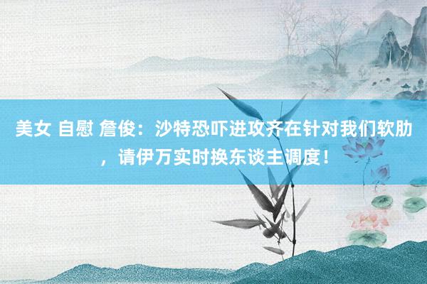 美女 自慰 詹俊：沙特恐吓进攻齐在针对我们软肋，请伊万实时换东谈主调度！