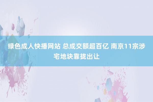 绿色成人快播网站 总成交额超百亿 南京11宗涉宅地块靠拢出让