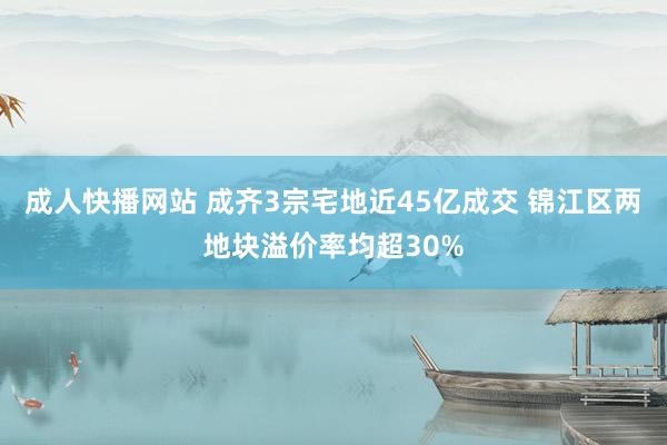 成人快播网站 成齐3宗宅地近45亿成交 锦江区两地块溢价率均超30%