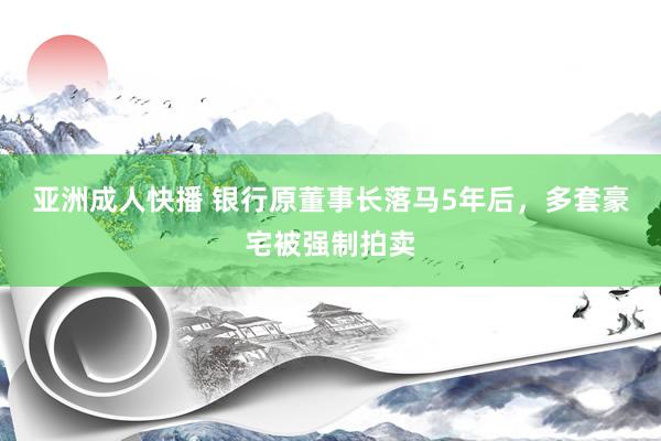亚洲成人快播 银行原董事长落马5年后，多套豪宅被强制拍卖