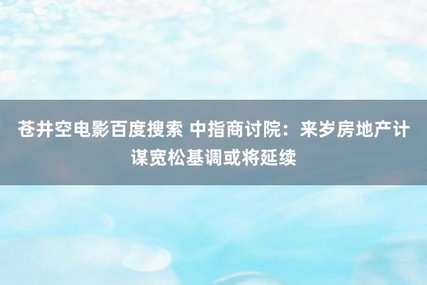 苍井空电影百度搜索 中指商讨院：来岁房地产计谋宽松基调或将延续