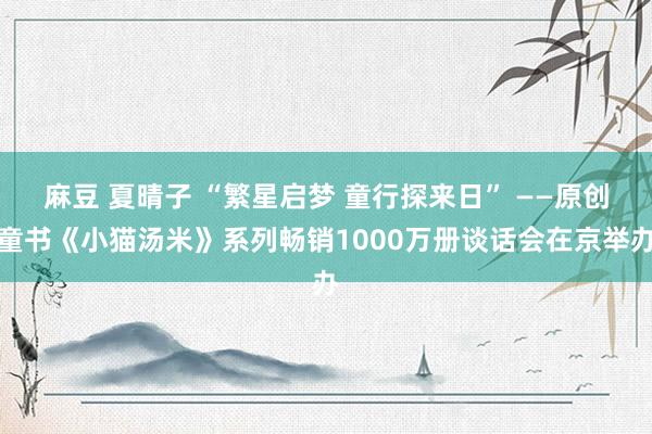 麻豆 夏晴子 “繁星启梦 童行探来日” ——原创童书《小猫汤米》系列畅销1000万册谈话会在京举办
