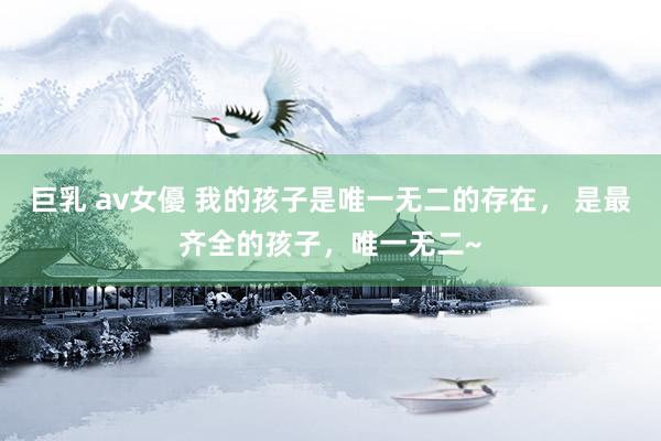 巨乳 av女優 我的孩子是唯一无二的存在， 是最齐全的孩子，唯一无二~