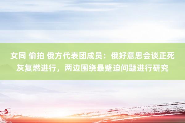 女同 偷拍 俄方代表团成员：俄好意思会谈正死灰复燃进行，两边围绕最蹙迫问题进行研究