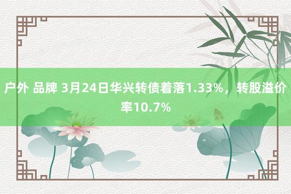 户外 品牌 3月24日华兴转债着落1.33%，转股溢价率10.7%