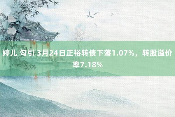 婷儿 勾引 3月24日正裕转债下落1.07%，转股溢价率7.18%