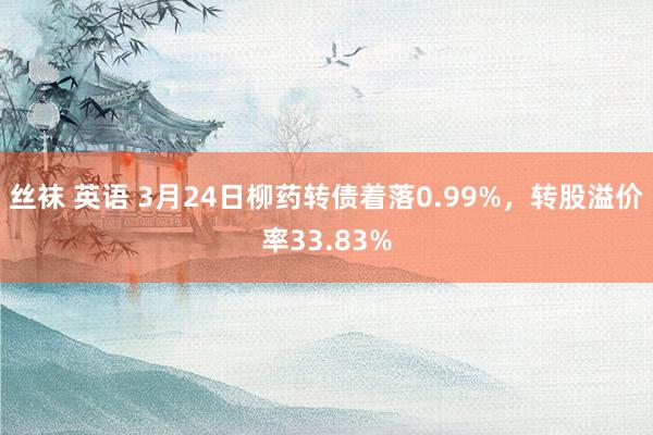 丝袜 英语 3月24日柳药转债着落0.99%,转股溢价率33.83%