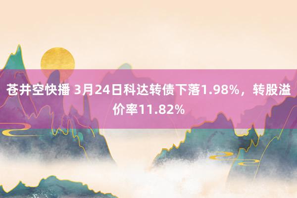苍井空快播 3月24日科达转债下落1.98%，转股溢价率11.82%