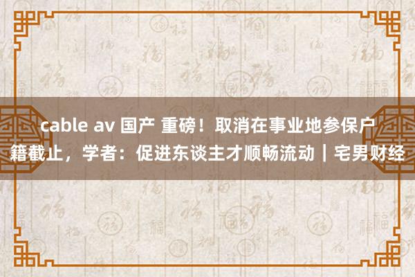 cable av 国产 重磅！取消在事业地参保户籍截止，学者：促进东谈主才顺畅流动｜宅男财经