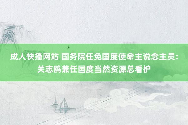 成人快播网站 国务院任免国度使命主说念主员：关志鸥兼任国度当然资源总看护